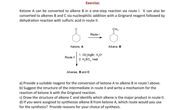 Exercise:
Ketone A can be converted to alkene B in a one-step reaction via route I. It can also be
converted to alkenes B and C via nucleophilic addition with a Grignard reagent followed by
dehydration reaction with sulfuric acid in route II.
CH2
Route I
Ketone, A
Alkene, B
1. CH,MgBr, H,O
2 H,SO, heat
Route II
Alkenes, B and C
a) Provide a suitable reagent for the conversion of ketone A to alkene B in route I above.
b) Suggest the structure of the intermediate in route Il and write a mechanism for the
reaction of ketone A with the Grignard reaction.
c) Draw the structure of alkene C and identify which alkene is the major product in route II.
d) If you were assigned to synthesize alkene B from ketone A, which route would you use
for the synthesis? Provide reasons for your choice of synthesis.
