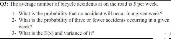 Q3: The average number of bicycle accidents at on the road is 5 per week.
1- What is the probability that no accident will occur in a given week?
2- What is the probability of three or fewer accidents occurring in a given
week?
3- What is the E(x) and variance of it?
