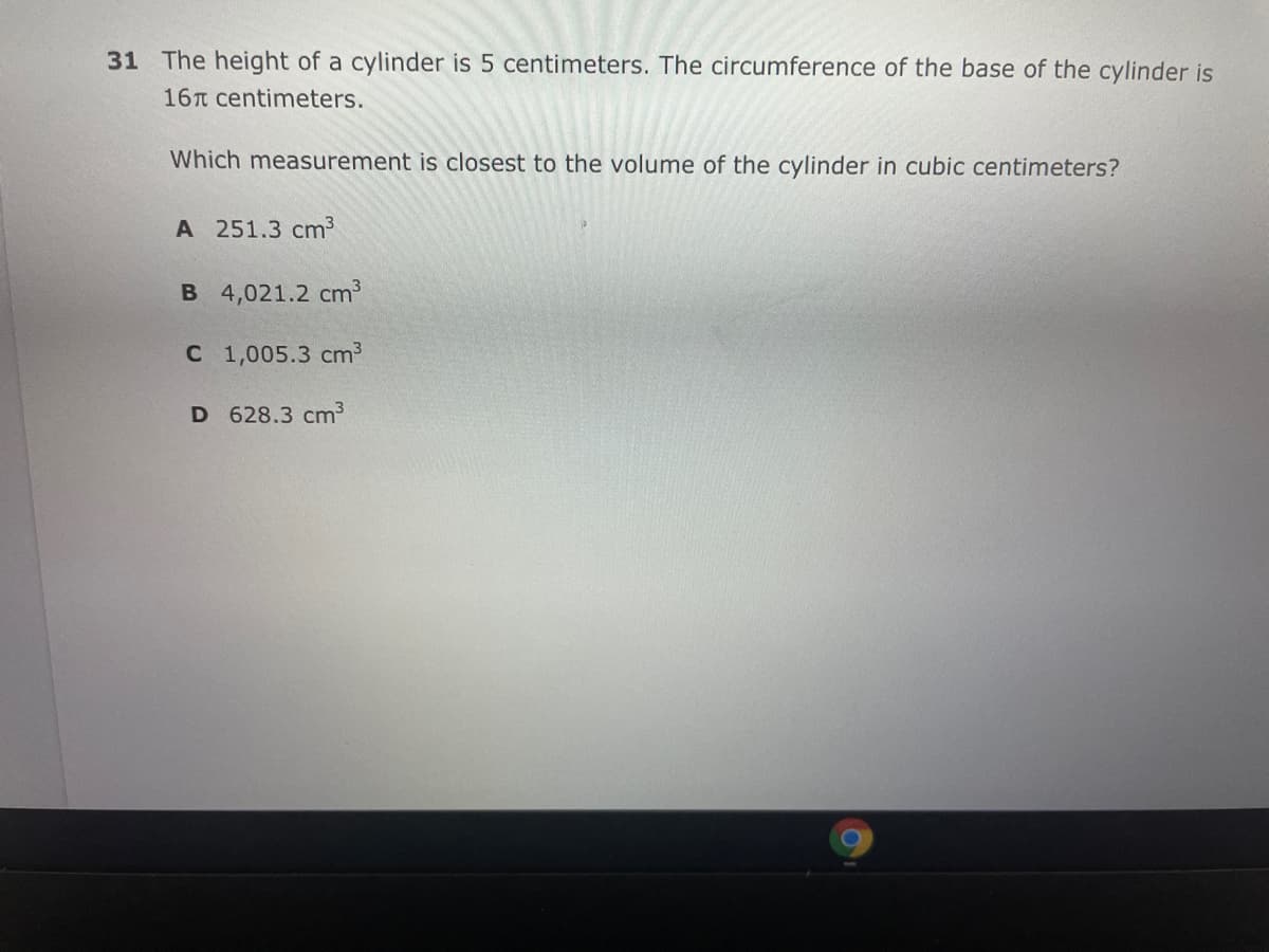 31 The height of a cylinder is 5 centimeters. The circumference of the base of the cylinder is
16T centimeters.
Which measurement is closest to the volume of the cylinder in cubic centimeters?
А 251.3 cm?
B 4,021.2 cm
с 1,005.3 сm3
D 628.3 cm3
