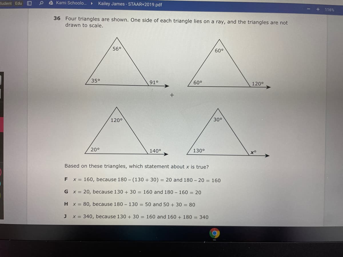 tudent Edu
A Kami Schoolo..
Kailey James - STAAR+2019.pdf
- + 116%
36 Four triangles are shown. One side of each triangle lies on a ray, and the triangles are not
drawn to scale.
56°
60°
35°
91°
60°
120°
120°
30°
20°
140°
130°
Based on these triangles, which statement about x is true?
F x = 160, because 180 – (130 + 30) = 20 and 180 - 20 = 160
G x = 20, because 130 + 30 = 160 and 180 - 160 = 20
H x = 80, because 180 – 130 = 50 and 50 + 30 = 80
x = 340, because 130 +30 = 160 and 160 + 180 = 340
