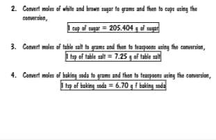 2. Convert moles of white and brown sugar to grams and fhen to cups using the
conversion,
1 cup of sugar = 205.404 g of sugar
3. Convert moles of table salt to grams and then to teaspoons using fthe conversion,
I tsp of table salt = 7.25 g of table salt
4. Convert moles of baking soda to grams and then to teaspoons using the conversion,
1 tap of baking soda = 6.70 g f baking sada
