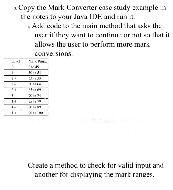 3. Copy the Mark Converter case study example in
the notes to your Java IDE and run it.
a. Add code to the main method that asks the
user if they want to continue or not so that it
allows the user to perform more mark
conversions.
Mark Range
0 to 49
Level
R
1 -
50 to 54
1+
55 to 59
2 -
60 to 64
2+
65 to 69
3 -
70 to 74
3+
75 to 79
4 -
80 to 89
4+
90 to 100
that does
Create a method to check for valid input and
another for displaying the mark ranges.
