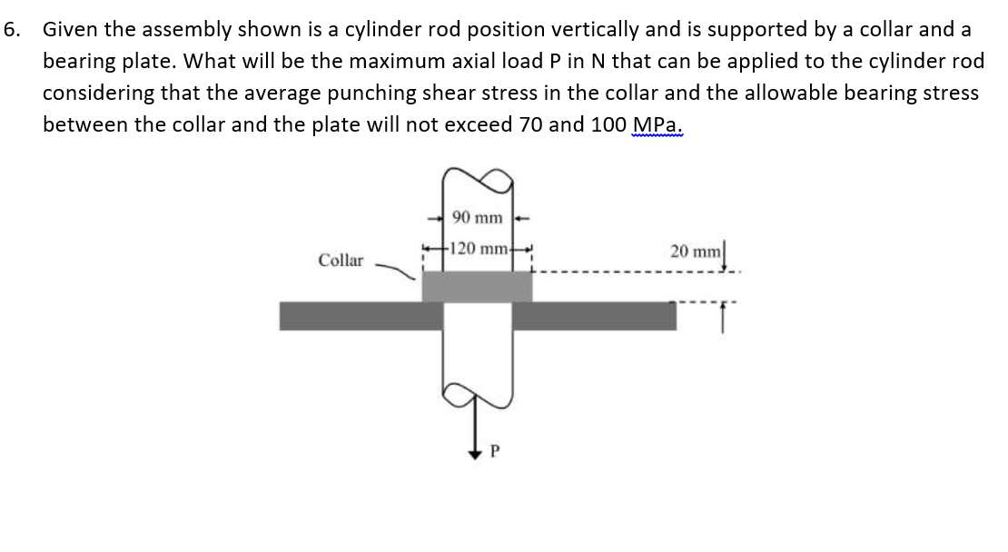 6.
Given the assembly shown is a cylinder rod position vertically and is supported by a collar and a
bearing plate. What will be the maximum axial load P in N that can be applied to the cylinder rod
considering that the average punching shear stress in the collar and the allowable bearing stress
between the collar and the plate will not exceed 70 and 100 MPa.
ww w
90 mm
120 mm
20 mm
Collar
