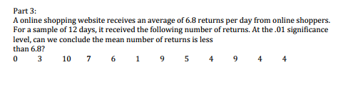 A online shopping website receives an average of 6.8 returns per day from online shoppers.
For a sample of 12 days, it received the following number of returns. At the .01 significance
level, can we conclude the mean number of returns is less
than 6.8?
0 3
10 7 6 1 9 5 4
9
4
