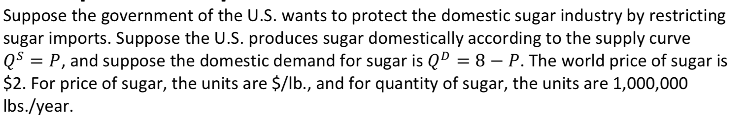 Suppose the government of the U.S. wants to protect the domestic sugar industry by restricting
sugar imports. Suppose the U.S. produces sugar domestically according to the supply curve
QS = P, and suppose the domestic demand for sugar is QD = 8 – P. The world price of sugar is
$2. For price of sugar, the units are $/lb., and for quantity of sugar, the units are 1,000,000
Ibs./year.
