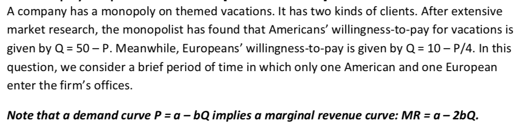 A company has a monopoly on themed vacations. It has two kinds of clients. After extensive
market research, the monopolist has found that Americans' willingness-to-pay for vacations is
given by Q = 50 –- P. Meanwhile, Europeans' willingness-to-pay is given by Q = 10 – P/4. In this
question, we consider a brief period of time in which only one American and one European
enter the firm's offices.
