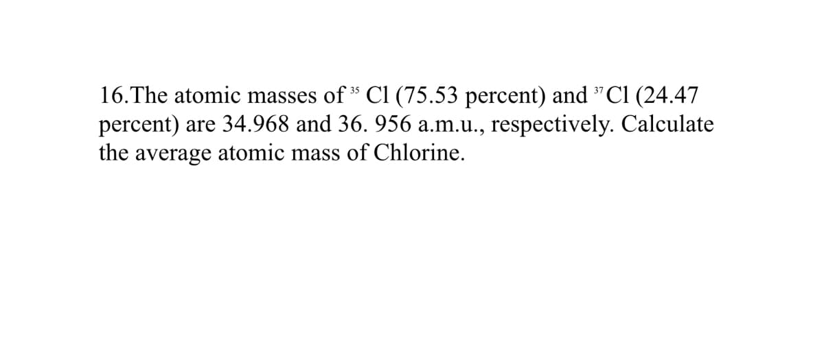 16.The atomic masses of " Cl (75.53 percent) and "Cl (24.47
percent) are 34.968 and 36. 956 a.m.u., respectively. Calculate
the average atomic mass of Chlorine.
