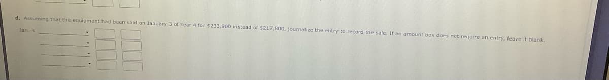 d. Assuming that the equipment had been sold on January 3 of Year 4 for $233,900 instead of $217,800, journalize the entry to record the sale. If an amount box does not require an entry, leave it blank.
Jan. 3
