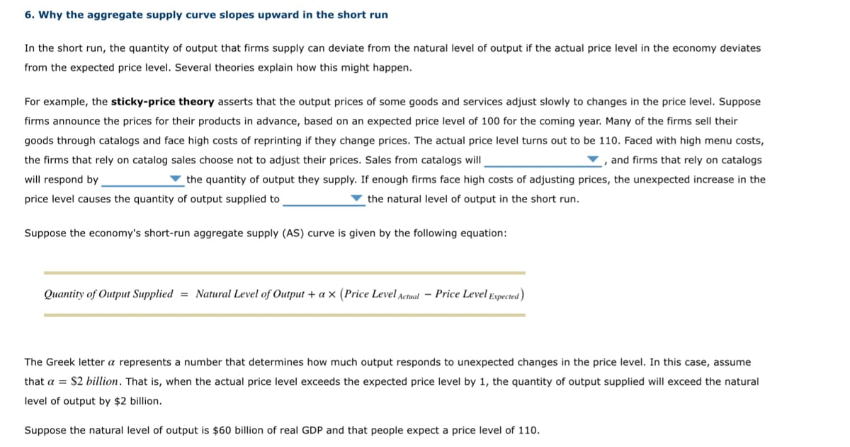 6. Why the aggregate supply curve slopes upward in the short run
In the short run, the quantity of output that firms supply can deviate from the natural level of output if the actual price level in the economy deviates
from the expected price level. Several theories explain how this might happen.
For example, the sticky-price theory asserts that the output prices of some goods and services adjust slowly to changes in the price level. Suppose
firms announce the prices for their products in advance, based on an expected price level of 100 for the coming year. Many of the firms sell their
goods through catalogs and face high costs of reprinting if they change prices. The actual price level turns out to be 110. Faced with high menu costs,
the firms that rely on catalog sales choose not to adjust their prices. Sales from catalogs will
, and firms that rely on catalogs
will respond by
the quantity of output they supply. If enough firms face high costs of adjusting prices, the unexpected increase in the
price level causes the quantity of output supplied to
the natural level of output in the short run.
Suppose the economy's short-run aggregate supply (AS) curve is given by the following equation:
Quantity of Output Supplied = Natural Level of Output + ax (Price Level Actual Price Level Expected)
The Greek letter a represents a number that determines how much output responds to unexpected changes in the price level. In this case, assume
that a $2 billion. That is, when the actual price level exceeds the expected price level by 1, the quantity of output supplied will exceed the natural
level of output by $2 billion.
Suppose the natural level of output is $60 billion of real GDP and that people expect a price level of 110.