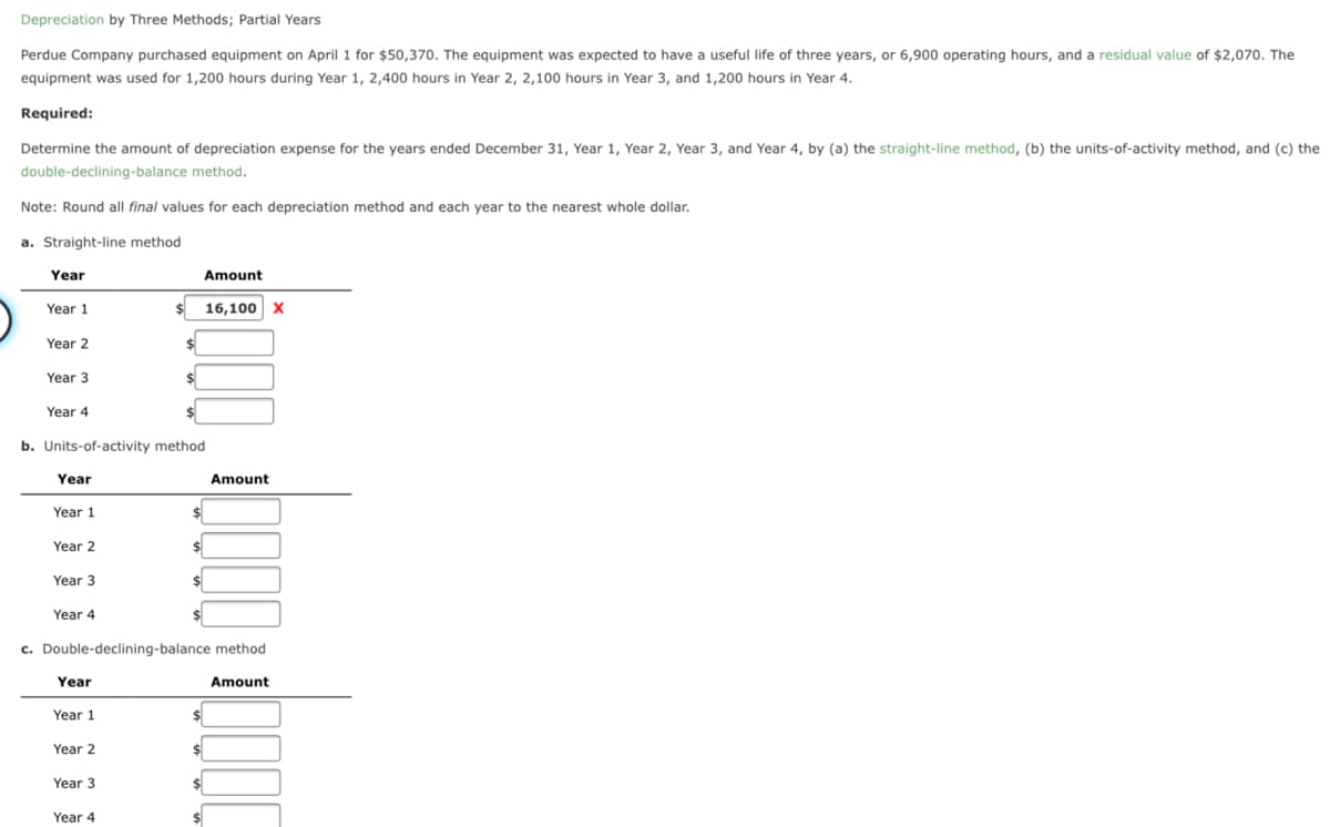 Depreciation by Three Methods; Partial Years
Perdue Company purchased equipment on April 1 for $50,370. The equipment was expected to have a useful life of three years, or 6,900 operating hours, and a residual value of $2,070. The
equipment was used for 1,200 hours during Year 1, 2,400 hours in Year 2, 2,100 hours in Year 3, and 1,200 hours in Year 4.
Required:
Determine the amount of depreciation expense for the years ended December 31, Year 1, Year 2, Year 3, and Year 4, by (a) the straight-line method, (b) the units-of-activity method, and (c) the
double-declining-balance method.
Note: Round all final values for each depreciation method and each year to the nearest whole dollar.
a. Straight-line method
Year
Amount
Year 1
$ 16,100 x
Year 2
Year 3
24
Year 4
b. Units-of-activity method
Year
Amount
Year 1
$4
Year 2
Year 3
Year 4
c. Double-declining-balance method
Year
Amount
Year 1
Year 2
Year 3
24
Year 4
