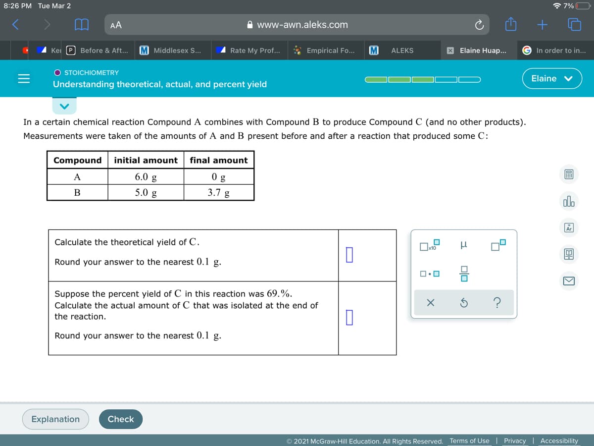 8:26 PM Tue Mar 2
* 7%O
AA
O www-awn.aleks.com
Kei (P Before & Aft...
M Middlesex S...
I Rate My Prof...
* Empirical Fo..
ALEKS
X Elaine Huap...
In order to in...
O STOICHIOMETRY
Elaine v
Understanding theoretical, actual, and percent yield
In a certain chemical reaction Compound A combines with Compound B to produce Compound C (and no other products).
Measurements were taken of the amounts of A and B present before and after a reaction that produced some C:
Compound
initial amount
final amount
A
6.0 g
0 g
圖
B
5.0 g
3.7 g
do
Ar
Calculate the theoretical yield of C.
Round your answer to the nearest 0.1 g.
Suppose the percent yield of C in this reaction was 69.%.
Calculate the actual amount of C that was isolated at the end of
the reaction.
Round your answer to the nearest 0.1 g.
Explanation
Check
© 2021 McGraw-Hill Education. All Rights Reserved. Terms of Use | Privacy | Accessibility
II
