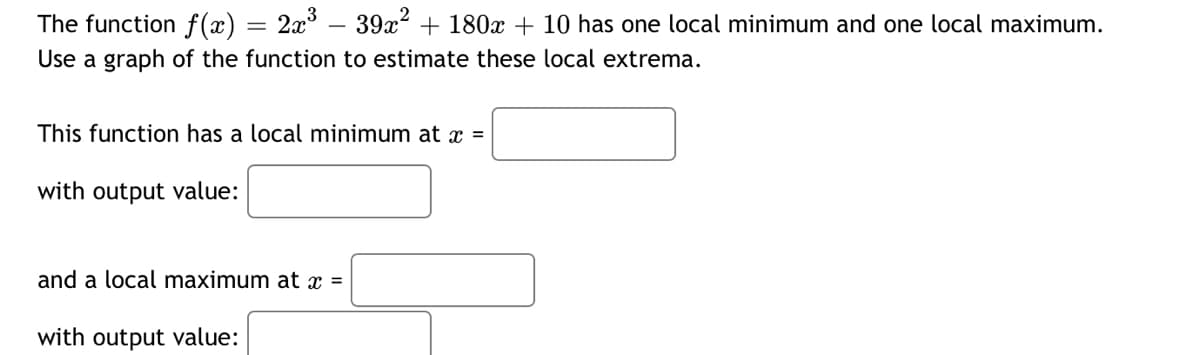 The function f(x) = 2x° – 39x2 + 180x + 10 has one local minimum and one local maximum.
Use a graph of the function to estimate these local extrema.
This function has a local minimum at x =
with output value:
and a local maximum at x =
with output value:
