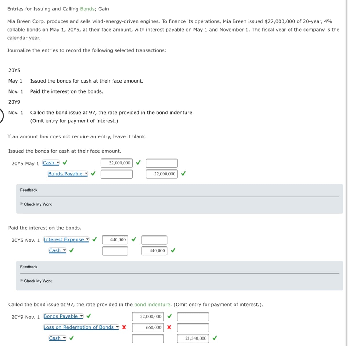 Entries for Issuing and Calling Bonds; Gain
Mia Breen Corp. produces and sells wind-energy-driven engines. To finance its operations, Mia Breen issued $22,000,000 of 20-year, 4%
callable bonds on May 1, 20Y5, at their face amount, with interest payable on May 1 and November 1. The fiscal year of the company is the
calendar year.
Journalize the entries to record the following selected transactions:
20Y5
May 1
Nov. 1
20Y9
Nov. 1
Issued the bonds for cash at their face amount.
Paid the interest on the bonds.
Called the bond issue at 97, the rate provided in the bond indenture.
(Omit entry for payment of interest.)
If an amount box does not require an entry, leave it blank.
Issued the bonds for cash at their face amount.
20Y5 May 1 Cash ✔
Feedback
Bonds Payable
Check My Work
Feedback
Paid the interest on the bonds.
20Y5 Nov. 1 Interest Expense ✔ 440,000 ✓
Cash ✔
22,000,000
Check My Work
22,000,000
Loss on Redemption of Bonds X
Cash ✔
440,000
Called the bond issue at 97, the rate provided in the bond indenture. (Omit entry for payment of interest.).
20Y9 Nov. 1 Bonds Payable ✔
22,000,000 ✓
660,000 X
21,340,000