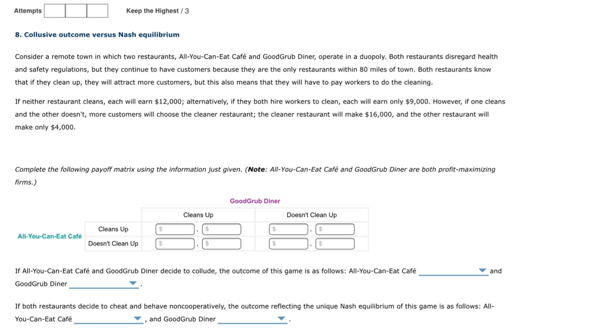 Attempts
Keep the Highest/3
8. Collusive outcome versus Nash equilibrium
Consider a remote town in which two restaurants, All-You-Can-Eat Café and GoodGrub Diner, operate in a duopoly. Both restaurants disregard health
and safety regulations, but they continue to have customers because they are the only restaurants within 80 miles of town. Both restaurants know
that if they clean up, they will attract more customers, but this also means that they will have to pay workers to do the cleaning.
If neither restaurant cleans, each will earn $12,000; alternatively, if they both hire workers to clean, each will earn only $9,000. However, if one cleans
and the other doesn't, more customers will choose the cleaner restaurant; the cleaner restaurant will make $16,000, and the other restaurant will
make only $4,000.
Complete the following payoff matrix using the information just given. (Note: All-You-Can-Eat Café and GoodGrub Diner are both profit-maximizing
firms.)
All-You-Can-Eat Café
Cleans Up
Doesn't Clean Up
Cleans Up
GoodGrub Diner
$
Doesn't Clean Up
If All-You-Can-Eat Café and GoodGrub Diner decide to collude, the outcome of this game is as follows: All-You-Can-Eat Café
GoodGrub Diner
and
If both restaurants decide to cheat and behave noncooperatively, the outcome reflecting the unique Nash equilibrium of this game is as follows: All-
You-Can-Eat Café
, and GoodGrub Diner