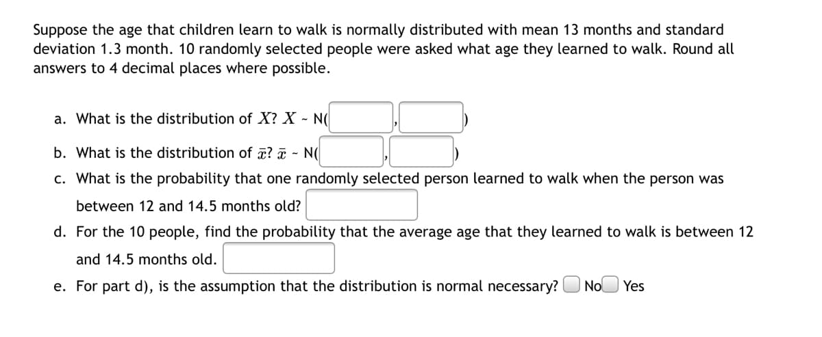 Suppose the age that children learn to walk is normally distributed with mean 13 months and standard
deviation 1.3 month. 10 randomly selected people were asked what age they learned to walk. Round all
answers to 4 decimal places where possible.
a. What is the distribution of X? X - N(
b. What is the distribution of ¤? ¤ - N(
c. What is the probability that one randomly selected person learned to walk when the person was
between 12 and 14.5 months old?
d. For the 10 people, find the probability that the average age that they learned to walk is between 12
and 14.5 months old.
e. For part d), is the assumption that the distribution is normal necessary?
| No
Yes

