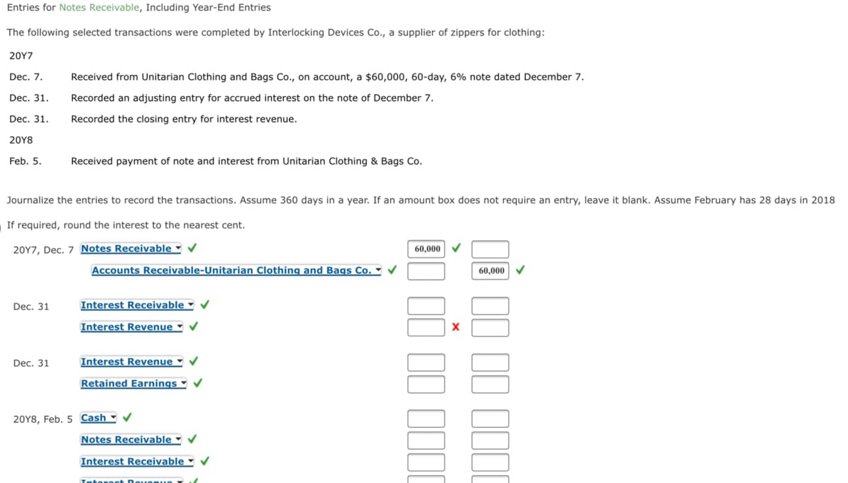 Entries for Notes Receivable, Including Year-End Entries
The following selected transactions were completed by Interlocking Devices Co., a supplier of zippers for clothing:
20Υ7
Dec. 7.
Received from Unitarian Clothing and Bags Co., on account, a $60,000, 60-day, 6% note dated December 7.
Dec. 31.
Recorded an adjusting entry for accrued interest on the note of December 7.
Dec. 31.
Recorded the closing entry for interest revenue.
20Υ8
Feb. 5.
Received payment of note and interest from Unitarian Clothing & Bags Co.
Journalize the entries to record the transactions. Assume 360 days in a year. If an amount box does not require an entry, leave it blank. Assume February has 28 days in 2018
If required, round the interest to the nearest cent.
20Y7, Dec. 7 Notes Receivable -
60,000
Accounts Receivable-Unitarian Clothing and Bags Co. ►
60,000
Dec. 31
Interest Receivable - v
Interest Revenue ▪
Dec. 31
Interest Revenue ♥ V
Retained Earnings -
20Y8, Feb. 5 Cash - V
Notes Receivable -
Interest Receivable v
Tntowoct Dovo nuo
II II III
