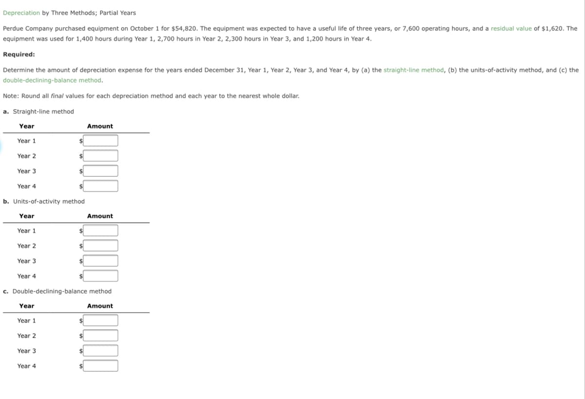 Depreciation by Three Methods; Partial Years
Perdue Company purchased equipment on October 1 for $54,820. The equipment was expected to have a useful life of three years, or 7,600 operating hours, and a residual value of $1,620. The
equipment was used for 1,400 hours during Year 1, 2,700 hours in Year 2, 2,300 hours in Year 3, and 1,200 hours in Year 4.
Required:
Determine the amount of depreciation expense for the years ended December 31, Year 1, Year 2, Year 3, and Year 4, by (a) the straight-line method, (b) the units-of-activity method, and (c) the
double-declining-balance method.
Note: Round all final values for each depreciation method and each year to the nearest whole dollar.
a. Straight-line method
Year
Amount
Year 1
Year 2
Year 3
$
Year 4
b. Units-of-activity method
Year
Amount
Year 1
Year 2
Year 3
Year 4
c. Double-declining-balance method
Year
Amount
Year 1
Year 2
Year 3
Year 4

