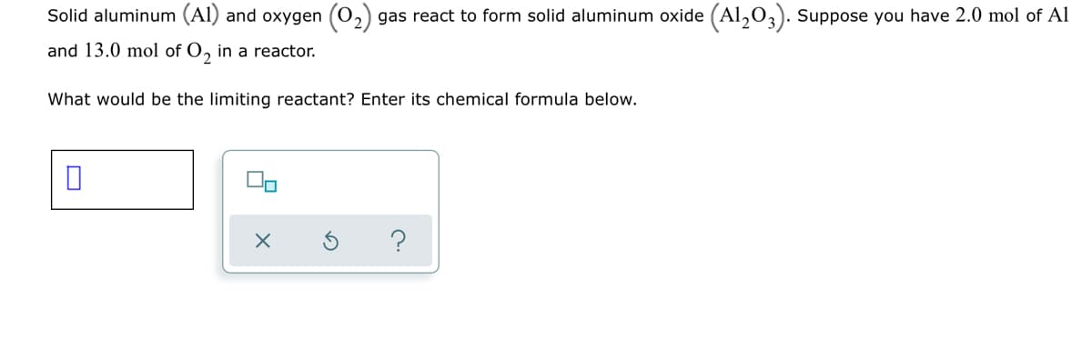 Solid aluminum (Al) and oxygen
gas react to form solid aluminum oxide (Al,0,). Suppose you have 2.0 mol of Al
and 13.0 mol of O, in a reactor.
What would be the limiting reactant? Enter its chemical formula below.
?

