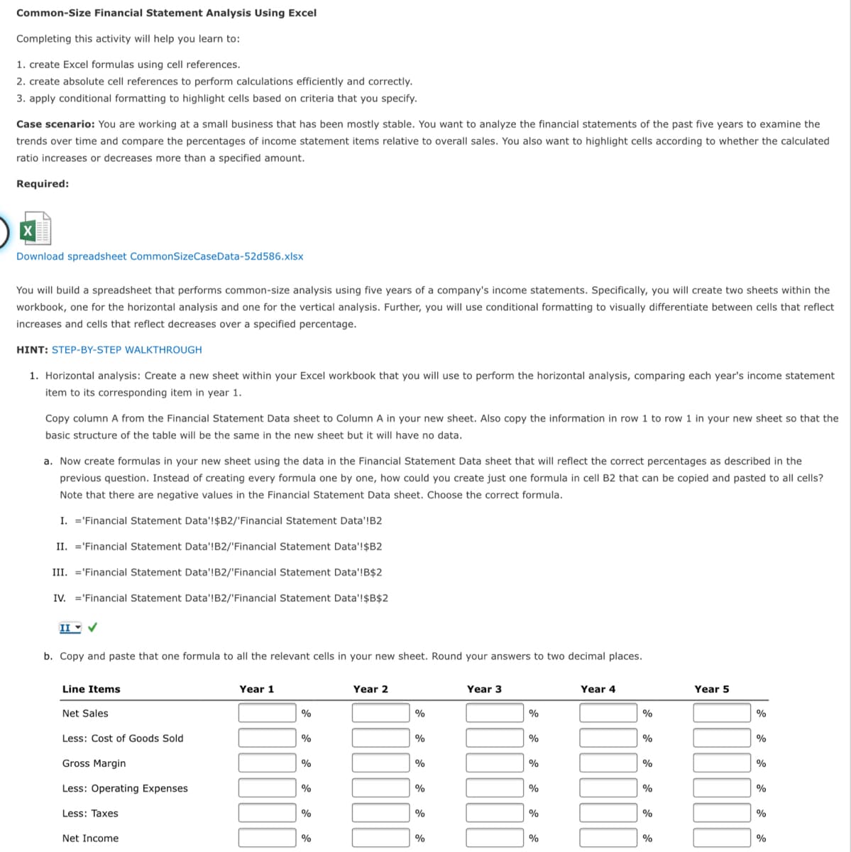 Common-Size Financial Statement Analysis Using Excel
Completing this activity will help you learn to:
1. create Excel formulas using cell references.
2. create absolute cell references to perform calculations efficiently and correctly.
3. apply conditional formatting to highlight cells based on criteria that you specify.
Case scenario: You are working at a small business that has been mostly stable. You want to analyze the financial statements of the past five years to examine the
trends over time and compare the percentages of income statement items relative to overall sales. You also want to highlight cells according to whether the calculated
ratio increases or decreases more than a specified amount.
Required:
Download spreadsheet CommonSizeCaseData-52d586.xlsx
You will build a spreadsheet that performs common-size analysis using five years of a company's income statements. Specifically, you will create two sheets within the
workbook, one for the horizontal analysis and one for the vertical analysis. Further, you will use conditional formatting to visually differentiate between cells that reflect
increases and cells that reflect decreases over a specified percentage.
HINT: STEP-BY-STEP WALKTHROUGH
1. Horizontal analysis: Create a new sheet within your Excel workbook that you will use to perform the horizontal analysis, comparing each year's income statement
item to its corresponding item in year 1.
Copy column A from the Financial Statement Data sheet to Column A in your new sheet. Also copy the information in row 1 to row 1 in your new sheet so that the
basic structure of the table will be the same in the new sheet but it will have no data.
a. Now create formulas in your new sheet using the data in the Financial Statement Data sheet that will reflect the correct percentages as described in the
previous question. Instead of creating every formula one by one, how could you create just one formula in cell B2 that can be copied and pasted to all cells?
Note that there are negative values in the Financial Statement Data sheet. Choose the correct formula.
I. ='Financial Statement Data'!$B2/'Financial Statement Data'!B2
II. ='Financial Statement Data'!B2/'Financial Statement Data'!$B2
III. ='Financial Statement Data'!B2/'Financial Statement Data'!B$2
IV. ='Financial Statement Data'!B2/'Financial Statement Data'!$B$2
II - V
b. Copy and paste that one formula to all the relevant cells in your new sheet. Round your answers to two decimal places.
Line Items
Year 1
Year 2
Year 3
Year 4
Year 5
Net Sales
%
%
%
%
%
Less: Cost of Goods Sold
%
%
%
%
%
Gross Margin
%
%
%
%
Less: Operating Expenses
%
%
%
%
%
Less: Taxes
%
%
%
%
Net Income
%
%
%
