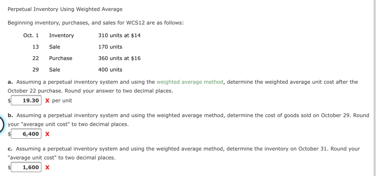 Perpetual Inventory Using Weighted Average
Beginning inventory, purchases, and sales for WCS12 are as follows:
Oct. 1
Inventory
310 units at $14
13
Sale
170 units
22
Purchase
360 units at $16
29
Sale
400 units
a. Assuming a perpetual inventory system and using the weighted average method, determine the weighted average unit cost after the
October 22 purchase. Round your answer to two decimal places.
19.30
X per unit
b. Assuming a perpetual inventory system and using the weighted average method, determine the cost of goods sold on October 29. Round
your "average unit cost" to two decimal places.
6,400 x
c. Assuming a perpetual inventory system and using the weighted average method, determine the inventory on October 31. Round your
"average unit cost" to two decimal places.
1,600 X
