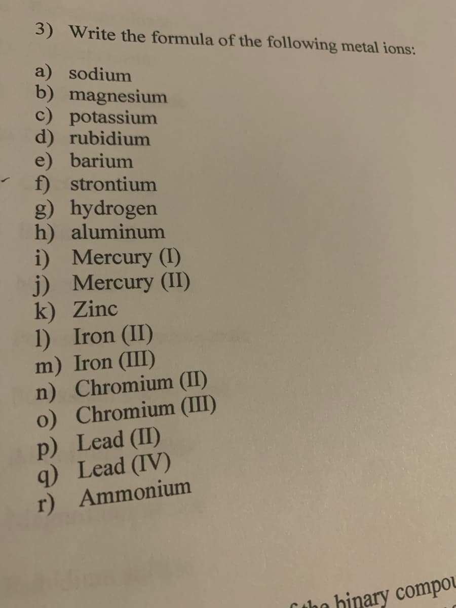 3) Write the formula of the following metal ions:
a) sodium
b) magnesium
c) potassium
d) rubidium
e) barium
f) strontium
g) hydrogen
h) aluminum
i) Mercury (I)
j) Mercury (II)
k) Zinc
1) Iron (II)
m) Iron (III)
n) Chromium (II)
o) Chromium (III)
p) Lead (I)
q) Lead (IV)
r) Ammonium
tho binary compou
