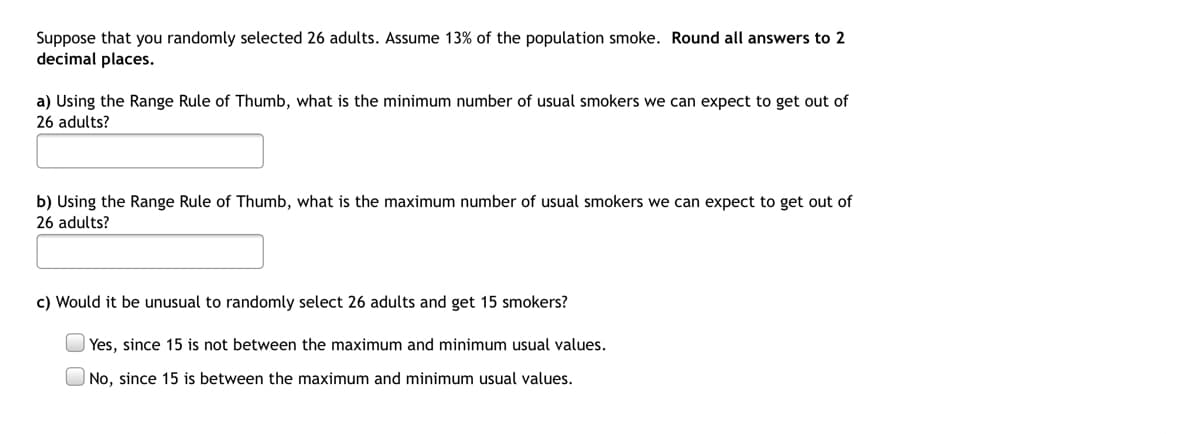 Suppose that you randomly selected 26 adults. Assume 13% of the population smoke. Round all answers to 2
decimal places.
a) Using the Range Rule of Thumb, what is the minimum number of usual smokers we can expect to get out of
26 adults?
b) Using the Range Rule of Thumb, what is the maximum number of usual smokers we can expect to get out of
26 adults?
c) Would it be unusual to randomly select 26 adults and get 15 smokers?
| Yes, since 15 is not between the maximum and minimum usual values.
No, since 15 is between the maximum and minimum usual values.
