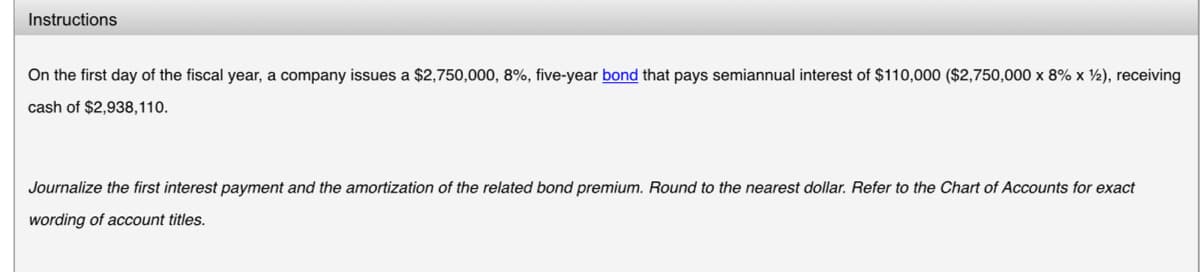 Instructions
On the first day of the fiscal year, a company issues a $2,750,000, 8%, five-year bond that pays semiannual interest of $110,000 ($2,750,000 x 8% x 2), receiving
cash of $2,938,110.
Journalize the first interest payment and the amortization of the related bond premium. Round to the nearest dollar. Refer to the Chart of Accounts for exact
wording of account titles.