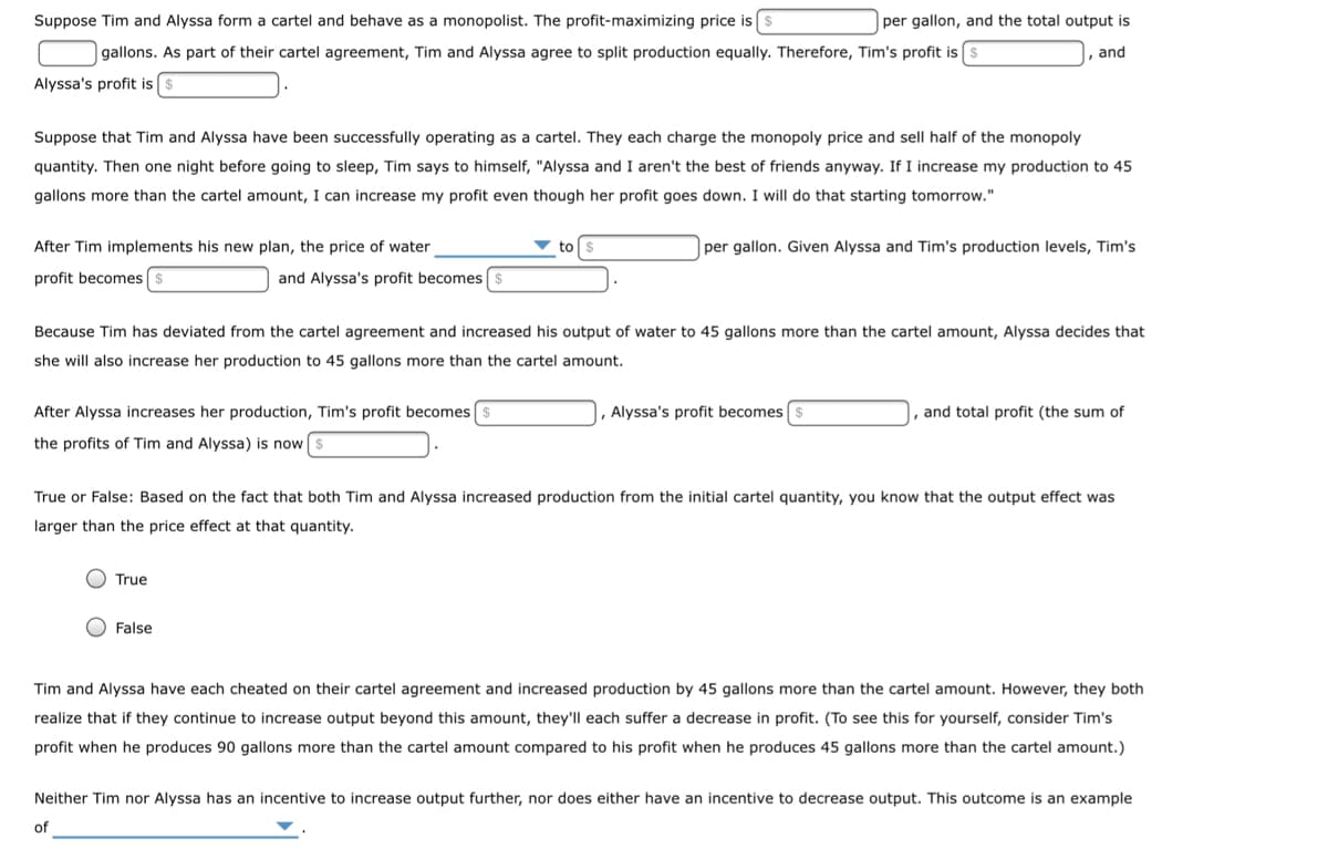 Suppose Tim and Alyssa form a cartel and behave as a monopolist. The profit-maximizing price is
gallons. As part of their cartel agreement, Tim and Alyssa agree to split production equally. Therefore, Tim's profit is [
Alyssa's profit is $
Suppose that Tim and Alyssa have been successfully operating as a cartel. They each charge the monopoly price and sell half of the monopoly
quantity. Then one night before going to sleep, Tim says to himself, "Alyssa and I aren't the best of friends anyway. If I increase my production to 45
gallons more than the cartel amount, I can increase my profit even though her profit goes down. I will do that starting tomorrow."
After Tim implements his new plan, the price of water
profit becomes $
and Alyssa's profit becomes $
After Alyssa increases her production, Tim's profit becomes $
the profits of Tim and Alyssa) is now
True
per gallon, and the total output is
, and
to
Because Tim has deviated from the cartel agreement and increased his output of water to 45 gallons more than the cartel amount, Alyssa decides that
she will also increase her production to 45 gallons more than the cartel amount.
False
per gallon. Given Alyssa and Tim's production levels, Tim's
Alyssa's profit becomes $
True or False: Based on the fact that both Tim and Alyssa increased production from the initial cartel quantity, you know that the output effect was
larger than the price effect at that quantity.
and total profit (the sum of
Tim and Alyssa have each cheated on their cartel agreement and increased production by 45 gallons more than the cartel amount. However, they both
realize that if they continue to increase output beyond this amount, they'll each suffer a decrease in profit. (To see this for yourself, consider Tim's
profit when he produces 90 gallons more than the cartel amount compared to his profit when he produces 45 gallons more than the cartel amount.)
Neither Tim nor Alyssa has an incentive to increase output further, nor does either have an incentive to decrease output. This outcome is an example
of