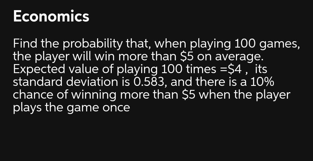 Economics
Find the probability that, when playing 100 games,
the player will win more than $5 on average.
Expected value of playing 100 times =$4, its
standard deviation is 0.583, and there is a 10%
chance of winning more than $5 when the player
plays the game once
