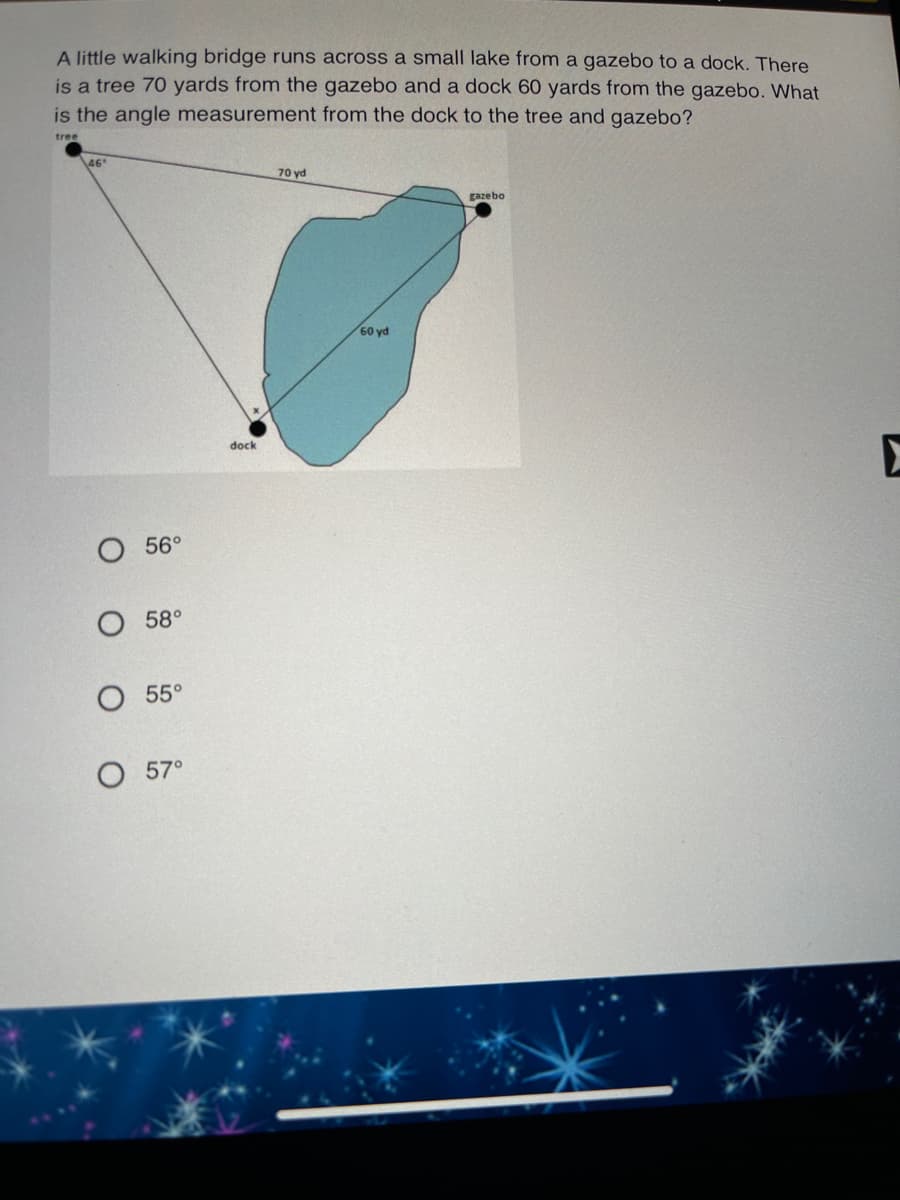 A little walking bridge runs across a small lake from a gazebo to a dock. There
is a tree 70 yards from the gazebo and a dock 60 yards from the gazebo. What
is the angle measurement from the dock to the tree and gazebo?
tree
46
70 yd
gazebo
60 yd
dock
56°
О 58°
О 55°
O 57°
