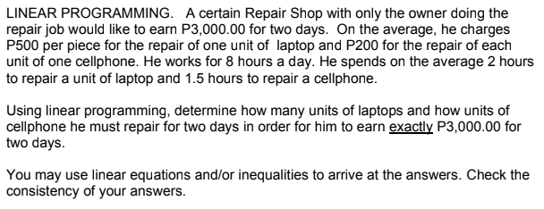 LINEAR PROGRAMMING. A certain Repair Shop with only the owner doing the
repair job would like to earn P3,000.00 for two days. On the average, he charges
P500 per piece for the repair of one unit of laptop and P200 for the repair of each
unit of one cellphone. He works for 8 hours a day. He spends on the average 2 hours
to repair a unit of laptop and 1.5 hours to repair a cellphone.
Using linear programming, determine how many units of laptops and how units of
cellphone he must repair for two days in order for him to earn exactly P3,000.00 for
two days.
You may use linear equations and/or inequalities to arrive at the answers. Check the
consistency of your answers.
