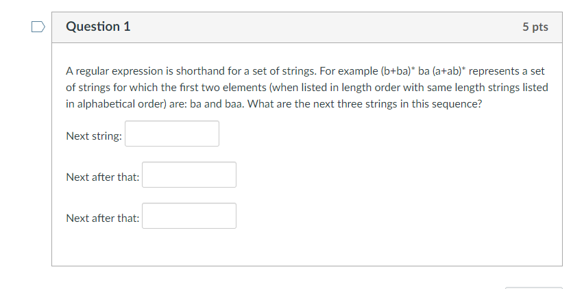 Question 1
5 pts
A regular expression is shorthand for a set of strings. For example (b+ba)* ba (a+ab)* represents a set
of strings for which the first two elements (when listed in length order with same length strings listed
in alphabetical order) are: ba and baa. What are the next three strings in this sequence?
Next string:
Next after that:
Next after that:
