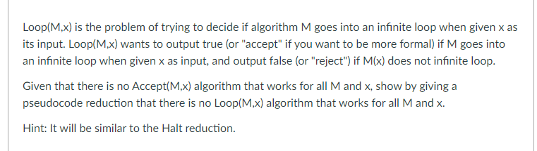 Loop(M,x) is the problem of trying to decide if algorithm M goes into an infinite loop when given x as
its input. Loop(M,x) wants to output true (or "accept" if you want to be more formal) if M goes into
an infinite loop when given x as input, and output false (or "reject") if M(x) does not infinite loop.
Given that there is no Accept(M,x) algorithm that works for all M and x, show by giving a
pseudocode reduction that there is no Loop(M,x) algorithm that works for all M and x.
Hint: It will be similar to the Halt reduction.
