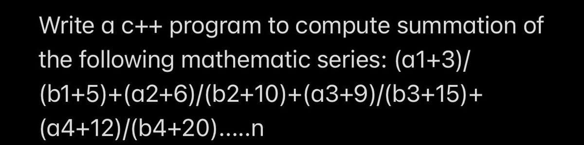 Write a c++ program to compute summation of
the following mathematic series: (a1+3)/
(b1+5)+(a2+6)/(b2+10)+(a3+9)/(b3+15)+
(a4+12)/(b4+20).....n
