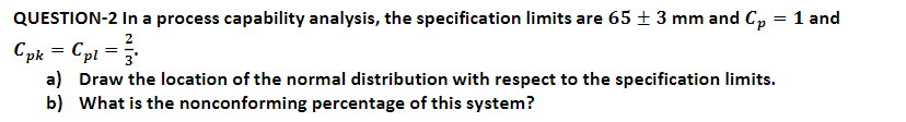 QUESTION-2 In a process capability analysis, the specification limits are 65 ± 3 mm and C, = 1 and
Cpk = Cpi =
a) Draw the location of the normal distribution with respect to the specification limits.
b) What is the nonconforming percentage of this system?
