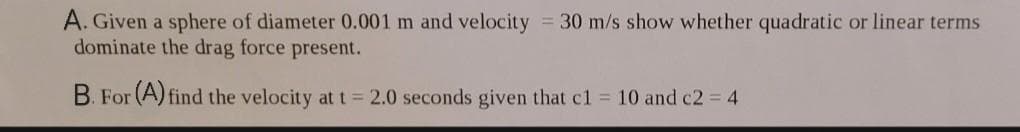 A. Given a sphere of diameter 0.001 m and velocity = 30 m/s show whether quadratic or linear terms
dominate the drag force present.
B. For (A) find the velocity at t = 2.0 seconds given that c1 10 and c2 4
