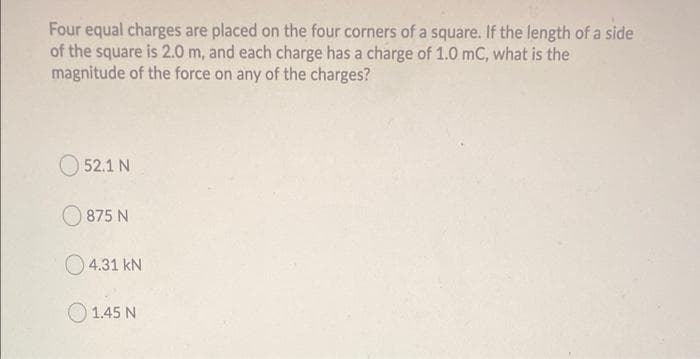 Four equal charges are placed on the four corners of a square. If the length of a side
of the square is 2.0 m, and each charge has a charge of 1.0 mC, what is the
magnitude of the force on any of the charges?
O 52.1 N
875 N
O4.31 kN
O 1.45 N
