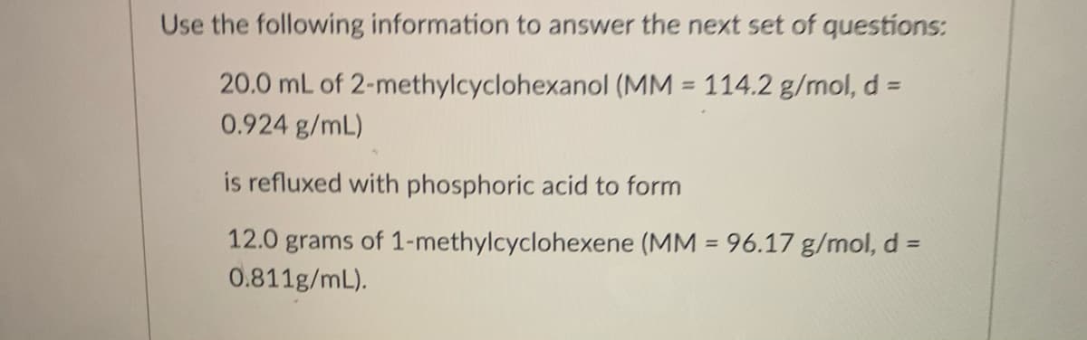 Use the following information to answer the next set of questions:
20.0 mL of 2-methylcyclohexanol (MM = 114.2 g/mol, d =
0.924 g/mL)
%3D
is refluxed with phosphoric acid to form
12.0 grams of 1-methylcyclohexene (MM = 96.17 g/mol, d% =
0.811g/mL).
