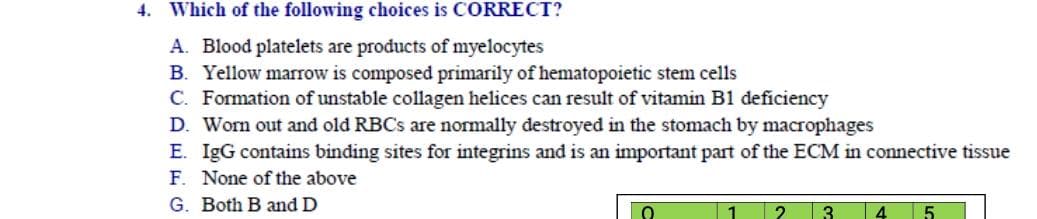 Which of the following choices is CORRECT?
A. Blood platelets are products of myelocytes
B. Yellow marrow is composed primarily of hematopoietic stem cells
C. Formation of unstable collagen helices can result of vitamin B1 deficiency
D. Worn out and old RBCS are normally destroyed in the stomach by macrophages
E. IgG contains binding sites for integrins and is an important part of the ECM in connective tissue
F. None of the above
G. Both B and D
