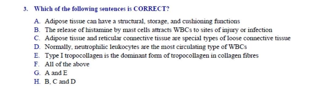 Which of the following sentences is CORRECT?
A. Adipose tissue can have a structural, storage, and cushioning functions
B. The release of histamine by mast cells attracts WBCS to sites of injury or infection
C. Adipose tissue and reticular connective tissue are special types of loose connective tissue
D. Normally, neutrophilic leukocytes are the most circulating type of WBCS
E. Type I tropocollagen is the dominant form of tropocollagen in collagen fibres
F. All of the above
G. A and E
H. B, C and D
