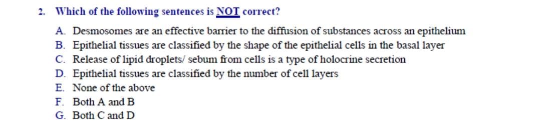 Which of the following sentences is NOT correct?
A. Desmosomes are an effective barrier to the diffusion of substances across an epithelium
B. Epithelial tissues are classified by the shape of the epithelial cells in the basal layer
C. Release of lipid droplets/ sebum from cells is a type of holocrine secretion
D. Epithelial tissues are classified by the number of cell layers
E. None of the above
F. Both A and B
G. Both C and D
