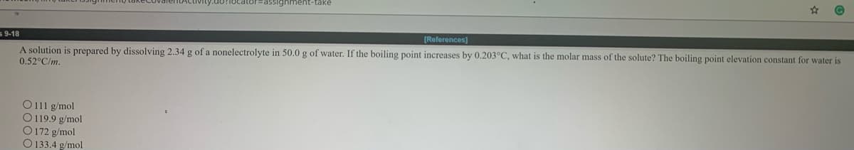 cator=Dassighment-take
[References)
s 9-18
A solution is prepared by dissolving 2.34 g of a nonelectrolyte in 50.0 g of water. If the boiling point increases by 0.203°C, what is the molar mass of the solute? The boiling point elevation constant for water is
0.52°C/m.
O111 g/mol
O119.9 g/mol
O 172 g/mol
O 133.4 g/mol
