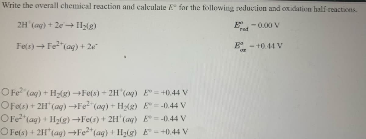Write the overall chemical reaction and calculate E° for the following reduction and oxidation half-reactions.
2H (aq) + 2e H2(g)
E°
red
= 0.00 V
Fe(s) → Fe2"(aq) + 2e
E° =+0.44 V
OFF2 (aq) + H2(g) →Fe(s) + 2H"(aq) E° = +0.44 V
O Fe(s) + 2H"(aq)→FE2*(aq) + H2(g) E° = -0.44 V
OFE2"(ag) + H2(g)→Fe(s) + 2H*(aq) E° = -0.44 V
O Fe(s) +2H"(aq)→FE2"(aq) + H2(g) E° =+0.44 V
