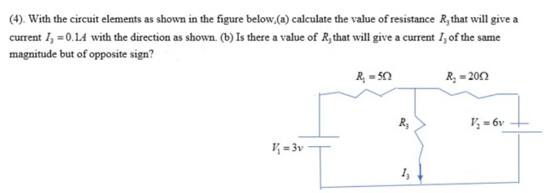 (4). With the circuit elements as shown in the figure below,(a) calculate the value of resistance R; that will give a
current I, = 0.14 with the direction as shown. (b) Is there a value of R,that will give a current I, of the same
magnitude but of opposite sign?
R, = 50
R, = 200
R3
V, = 6v
V = 3v
