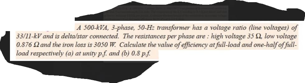 A 500-kVA, 3-phase, 50-Hz transformer has a voltage ratio (line voltages) of
33/11-kV and is delta/star connected. The resistances per phase are: high voltage 35 , low voltage
0.876 2 and the iron loss is 3050 W. Calculate the value of efficiency at full-load and one-half of full-
load respectively (a) at unity p.f. and (b) 0.8 p.f.