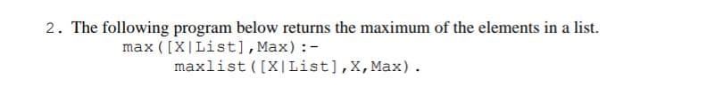 2. The following program below returns the maximum of the elements in a list.
max ( [X|List],Max):-
maxlist ([X |List],X,Max).
