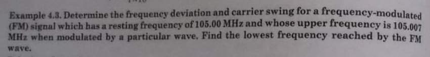 Example 4.3. Determine the frequency deviation and carrier swing for a frequency-modulated
(FM) signal which has a resting frequency of 105.00 MHz and whose upper frequency is 105.007
MHz when modulated by a particular wave, Find the lowest frequency reached by the FM
wave.
