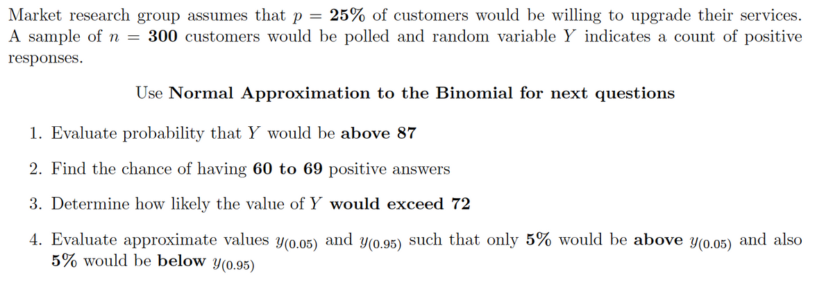 Market research group assumes that p = 25% of customers would be willing to upgrade their services.
A sample of
300 customers would be polled and random variable Y indicates a count of positive
responses.
Use Normal Approximation to the Binomial for next questions
1. Evaluate probability that Y would be above 87
2. Find the chance of having 60 to 69 positive answers
3. Determine how likely the value of Y would exceed 72
such that only 5% would be above y(0.05) and also
4. Evaluate approximate values
5% would be below y(0.95)
Y(0.05)
and
Y(0.95)
