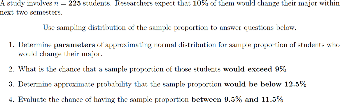 A study involves n =
225 students. Researchers expect that 10% of them would change their major within
next two semesters.
Use sampling distribution of the sample proportion to answer questions below.
1. Determine parameters of approximating normal distribution for sample proportion of students who
would change their major.
2. What is the chance that a sample proportion of those students would exceed 9%
3. Determine approximate probability that the sample proportion would be below 12.5%
4. Evaluate the chance of having the sample proportion between 9.5% and 11.5%
