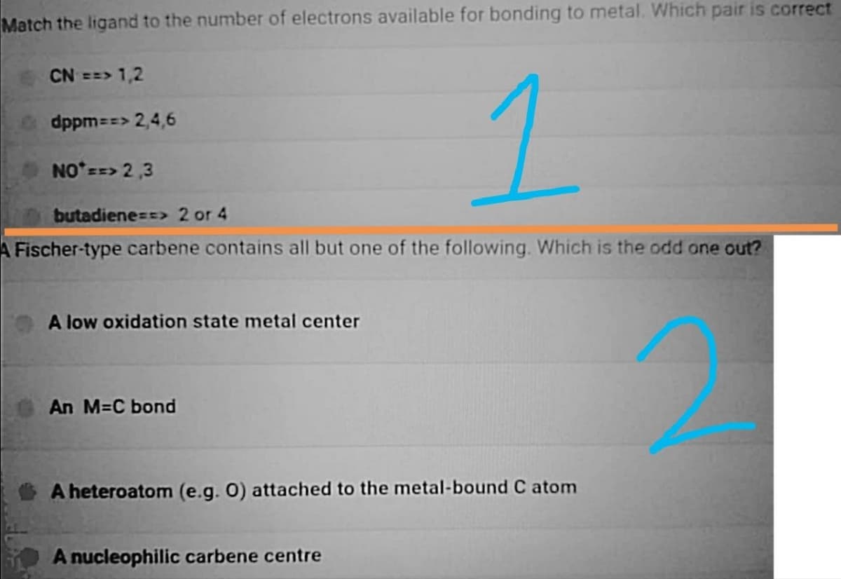 Match the ligand to the number of electrons available for bonding to metal. Which pair is correct
CN ==> 1,2
dppm==> 2,4,6
NOT ==> 2,3
butadiene==> 2 or 4
A Fischer-type carbene contains all but one of the following. Which is the odd one out?
A low oxidation state metal center
An M=C bond
1
A heteroatom (e.g. O) attached to the metal-bound C atom
A nucleophilic carbene centre